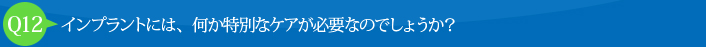 Q12:インプラントには、何か特別なケアが必要なのでしょうか？