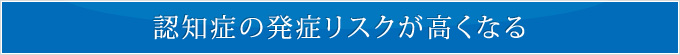 認知症の発症リスクが高くなる