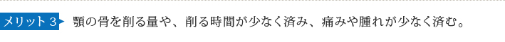 メリット3 顎の骨を削る量や、削る時間が少なく済み、痛みや腫れが少なく済む。