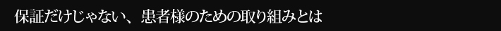 保証だけじゃない、患者様のための取り組みとは